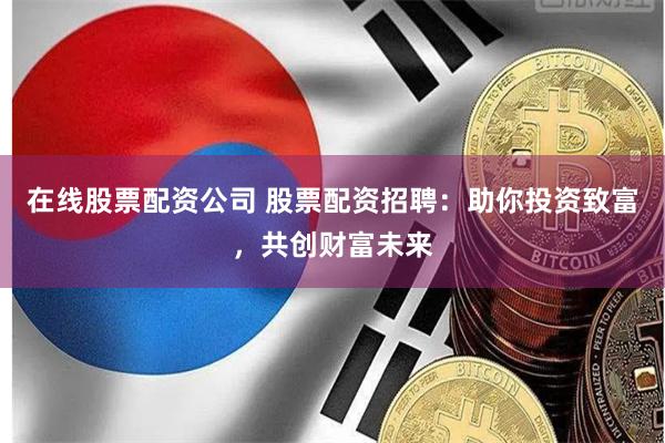 在线股票配资公司 股票配资招聘：助你投资致富，共创财富未来