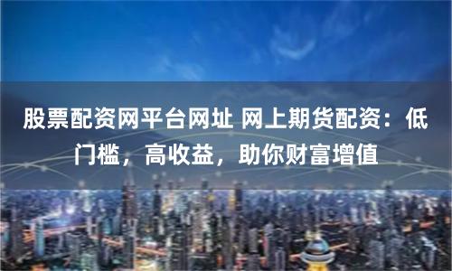 股票配资网平台网址 网上期货配资：低门槛，高收益，助你财富增值
