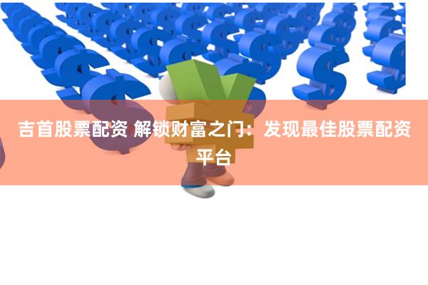 吉首股票配资 解锁财富之门：发现最佳股票配资平台