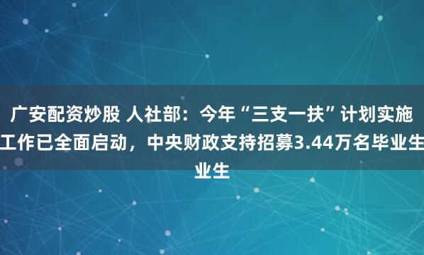 广安配资炒股 人社部：今年“三支一扶”计划实施工作已全面启动，中央财政支持招募3.44万名毕业生