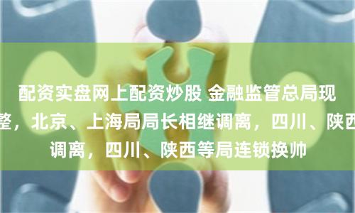 配资实盘网上配资炒股 金融监管总局现新一轮人事调整，北京、上海局局长相继调离，四川、陕西等局连锁换帅