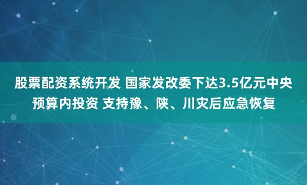 股票配资系统开发 国家发改委下达3.5亿元中央预算内投资 支持豫、陕、川灾后应急恢复
