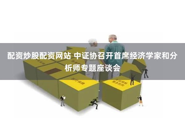 配资炒股配资网站 中证协召开首席经济学家和分析师专题座谈会