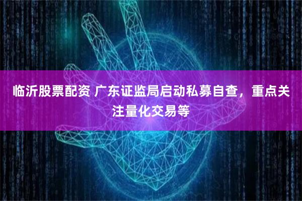 临沂股票配资 广东证监局启动私募自查，重点关注量化交易等