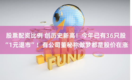 股票配资比例 创历史新高！今年已有36只股“1元退市”！有公司董秘称做梦都是股价在涨