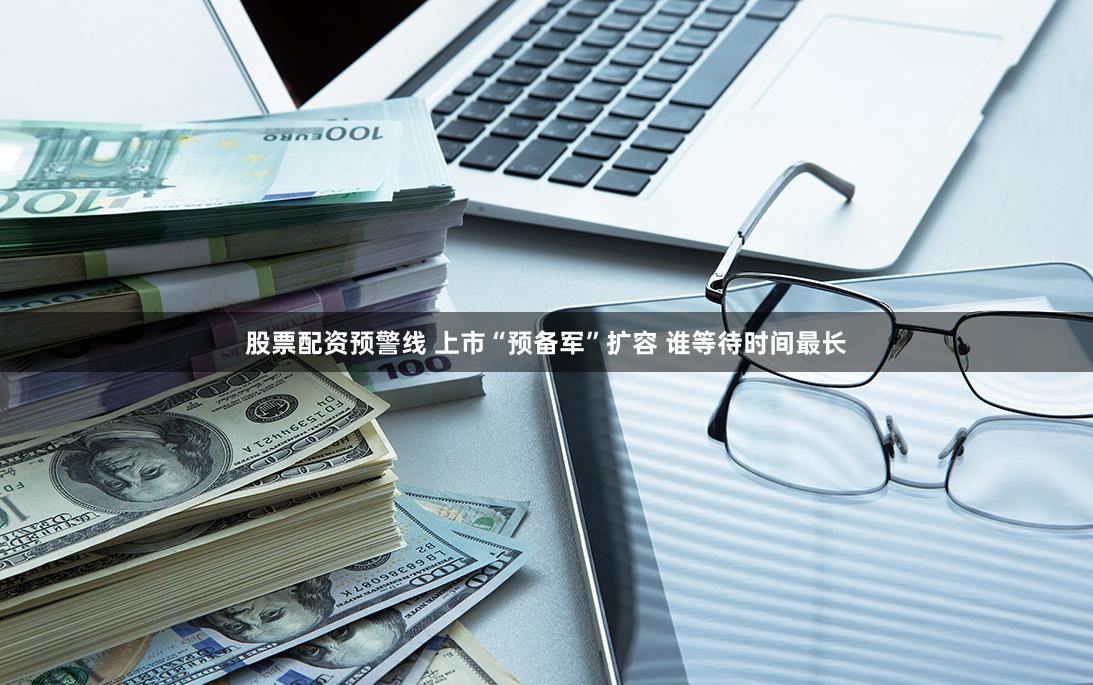 股票配资预警线 上市“预备军”扩容 谁等待时间最长