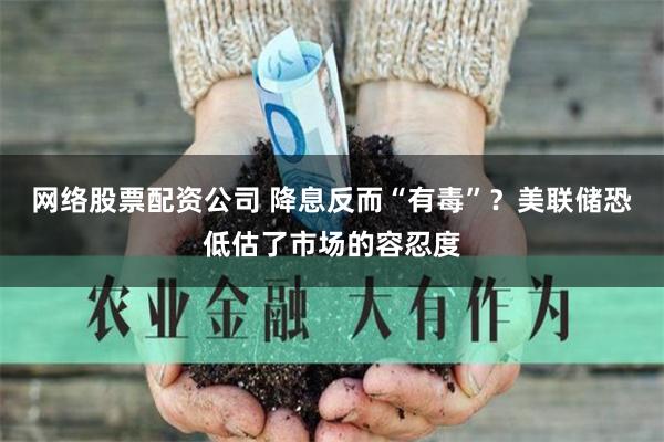 网络股票配资公司 降息反而“有毒”？美联储恐低估了市场的容忍度