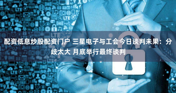 配资低息炒股配资门户 三星电子与工会今日谈判未果：分歧太大 月底举行最终谈判