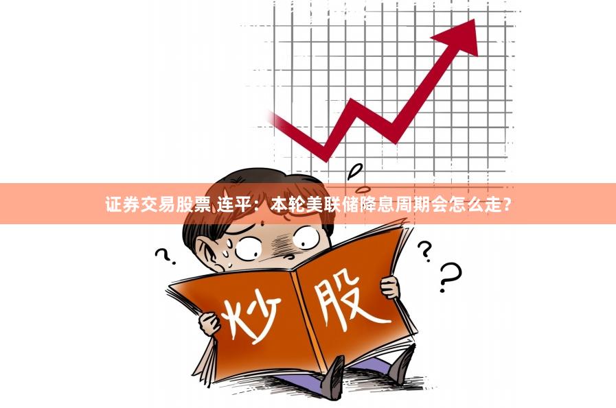 证券交易股票 连平：本轮美联储降息周期会怎么走？