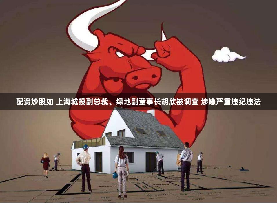 配资炒股如 上海城投副总裁、绿地副董事长胡欣被调查 涉嫌严重违纪违法