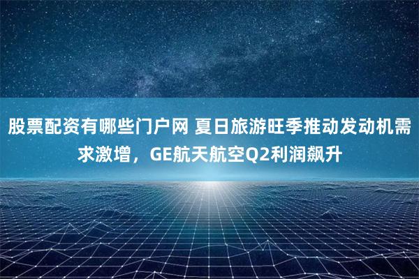 股票配资有哪些门户网 夏日旅游旺季推动发动机需求激增，GE航天航空Q2利润飙升