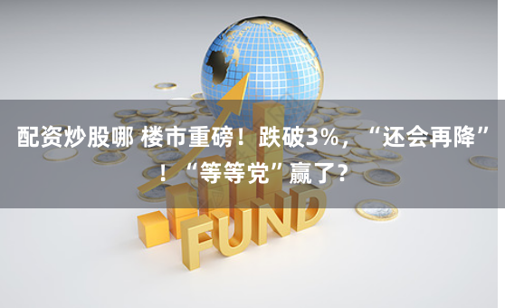 配资炒股哪 楼市重磅！跌破3%，“还会再降”！“等等党”赢了？