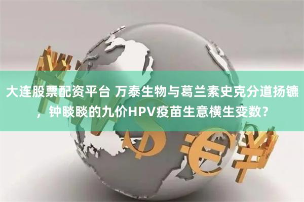 大连股票配资平台 万泰生物与葛兰素史克分道扬镳，钟睒睒的九价HPV疫苗生意横生变数？