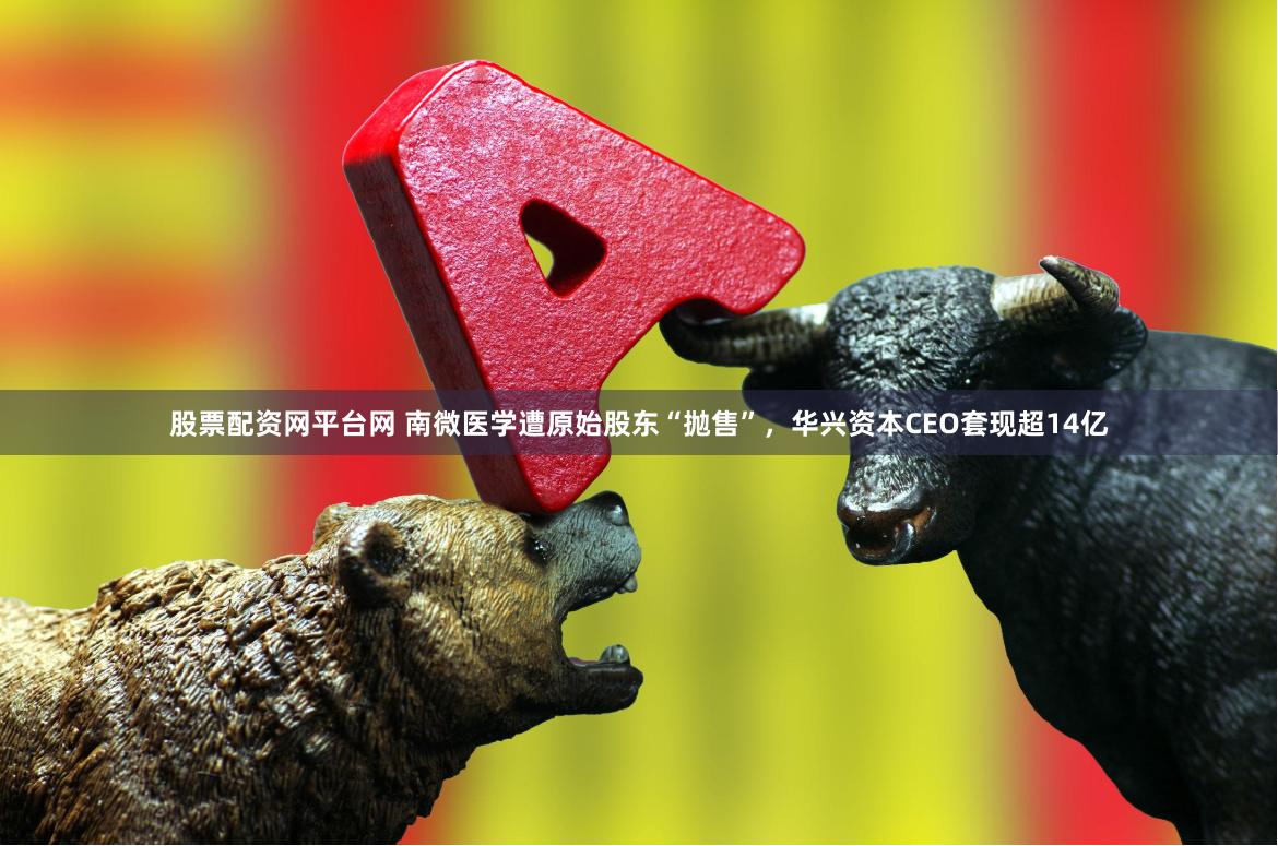 股票配资网平台网 南微医学遭原始股东“抛售”，华兴资本CEO套现超14亿