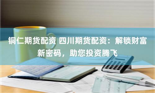 铜仁期货配资 四川期货配资：解锁财富新密码，助您投资腾飞