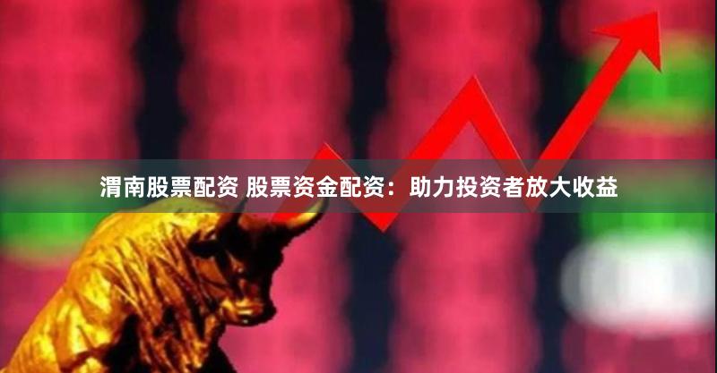 渭南股票配资 股票资金配资：助力投资者放大收益