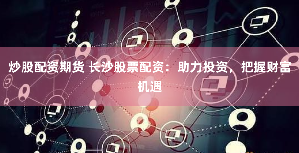 炒股配资期货 长沙股票配资：助力投资，把握财富机遇
