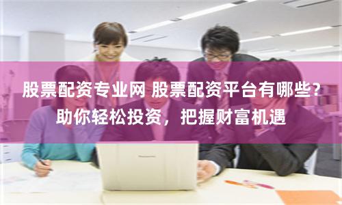 股票配资专业网 股票配资平台有哪些？助你轻松投资，把握财富机遇