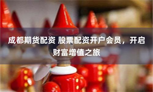 成都期货配资 股票配资开户会员，开启财富增值之旅