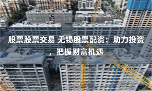 股票股票交易 无锡股票配资:助力投资,把握财富机遇
