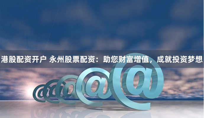 港股配资开户 永州股票配资：助您财富增值，成就投资梦想