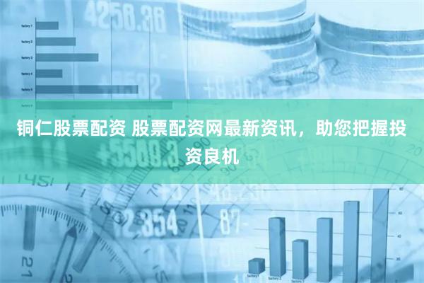 铜仁股票配资 股票配资网最新资讯，助您把握投资良机
