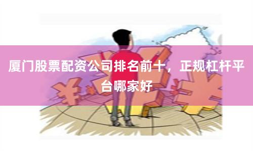 厦门股票配资公司排名前十，正规杠杆平台哪家好