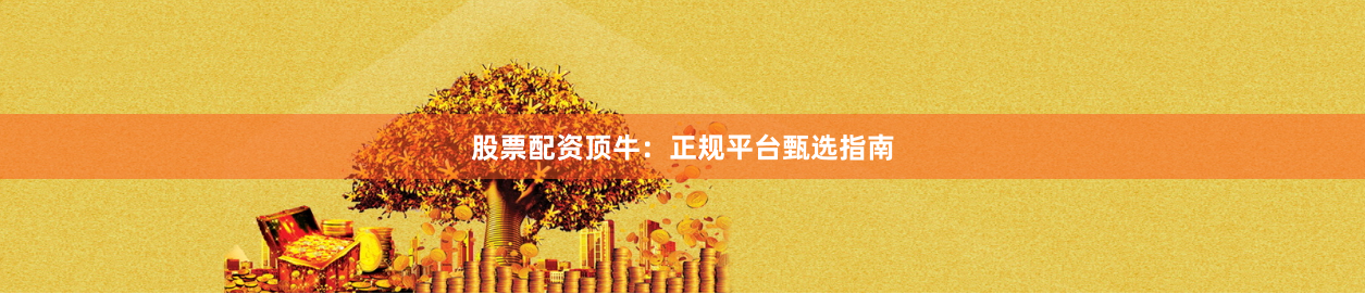 股票配资顶牛：正规平台甄选指南